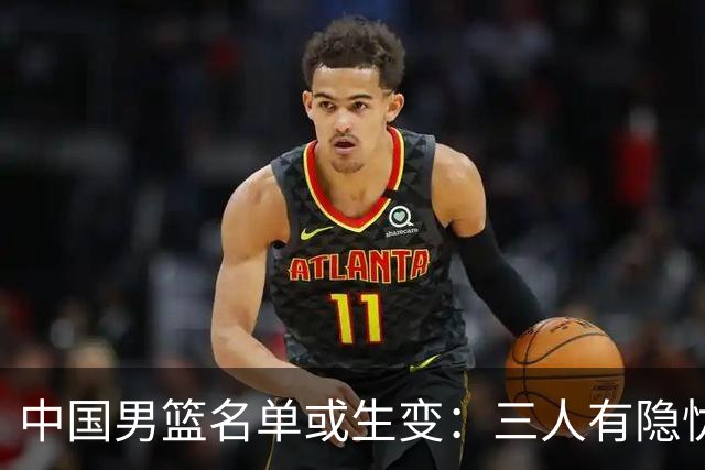 中国男篮名单或生变：三人有隐忧，强援有望归队