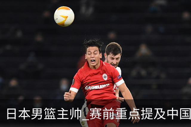 日本男篮主帅 赛前重点提及中国队一人，不是杨瀚森 也不是赵继伟！