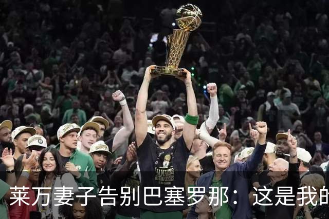 莱万妻子告别巴塞罗那：这是我的家，不想假装潇洒，其实害怕离开